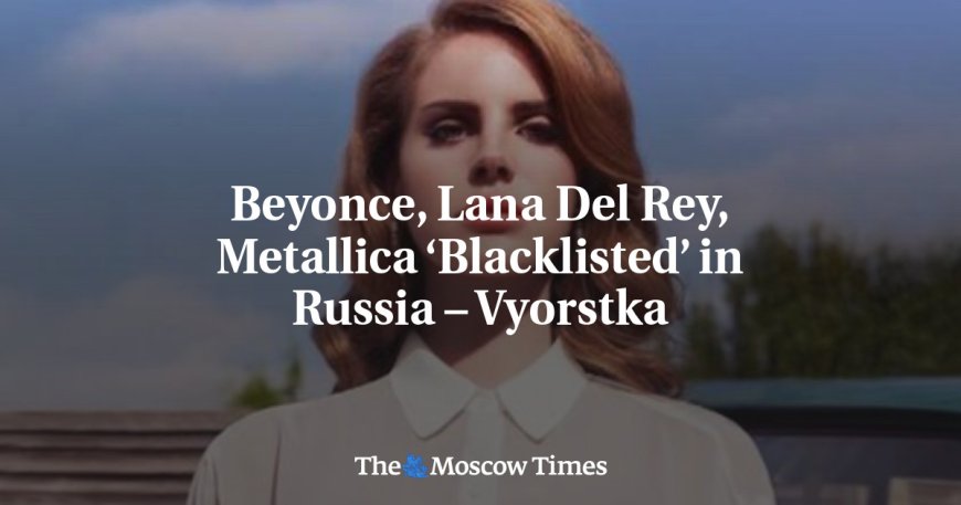 Beyonce, Lana Del Rey, Metallica ‘Blacklisted’ in Russia – Vyorstka --[Reported by Umva mag]