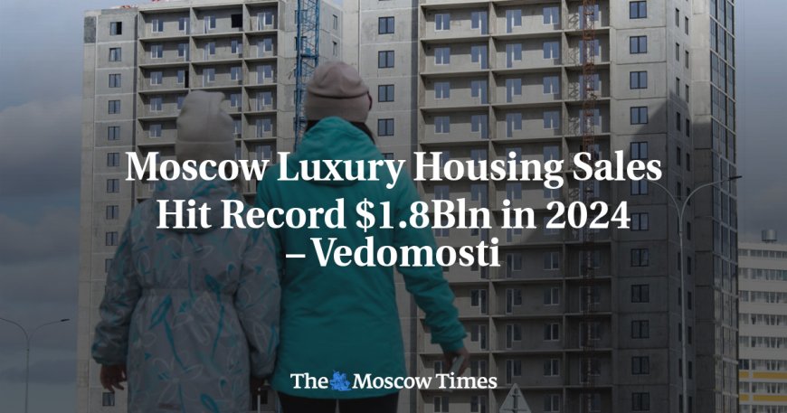 ​​Moscow Luxury Housing Sales Hit Record $1.8Bln in 2024 – Vedomosti --[Reported by Umva mag]