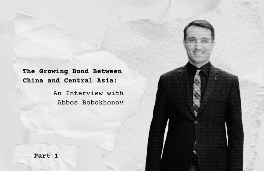 The Growing Bond Between China and Central Asia: An Interview with Abbos Bobokhonov, Part 1 --[Reported by Umva mag]